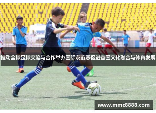 推动全球足球交流与合作举办国际友谊赛促进各国文化融合与体育发展