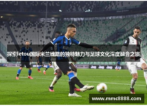 探索letou国际米兰线路的独特魅力与足球文化深度融合之旅