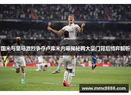 国米与皇马激烈争夺卢库米内幕揭秘两大豪门背后博弈解析