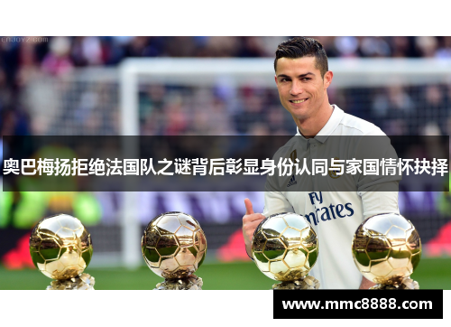 奥巴梅扬拒绝法国队之谜背后彰显身份认同与家国情怀抉择